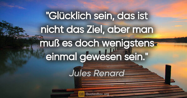 Jules Renard Zitat: "Glücklich sein, das ist nicht das Ziel, aber man muß es doch..."