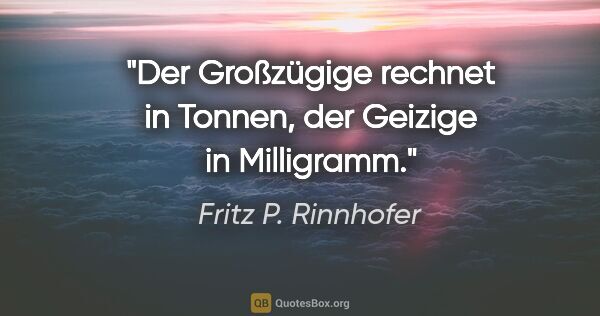 Fritz P. Rinnhofer Zitat: "Der Großzügige rechnet in Tonnen, der Geizige in Milligramm."