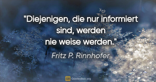 Fritz P. Rinnhofer Zitat: "Diejenigen, die nur informiert sind, werden nie weise werden."