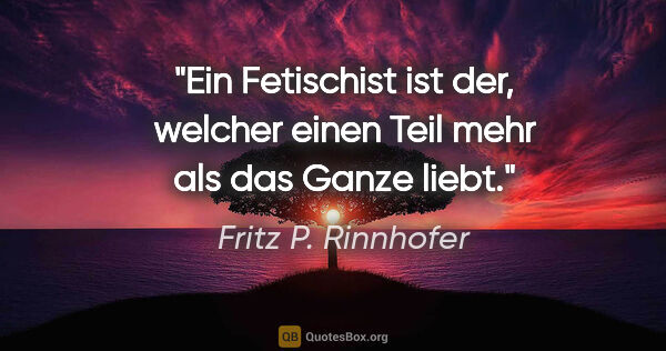 Fritz P. Rinnhofer Zitat: "Ein Fetischist ist der, welcher einen Teil mehr als das Ganze..."