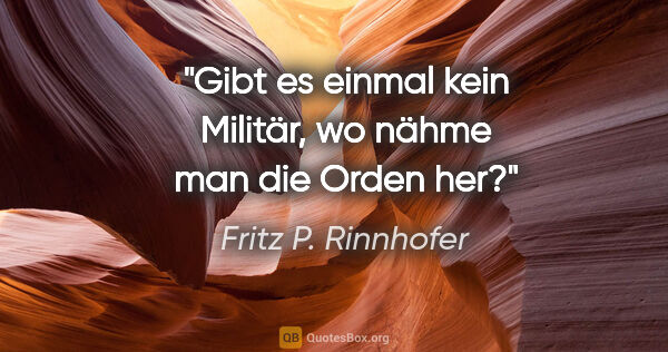 Fritz P. Rinnhofer Zitat: "Gibt es einmal kein Militär, wo nähme man die Orden her?"