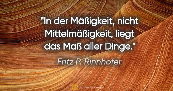 Fritz P. Rinnhofer Zitat: "In der Mäßigkeit, nicht Mittelmäßigkeit, liegt das Maß aller..."