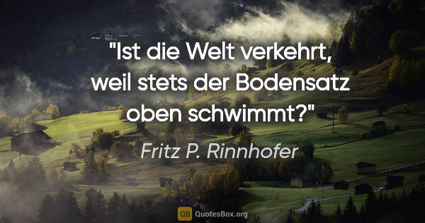 Fritz P. Rinnhofer Zitat: "Ist die Welt verkehrt, weil stets der Bodensatz oben schwimmt?"