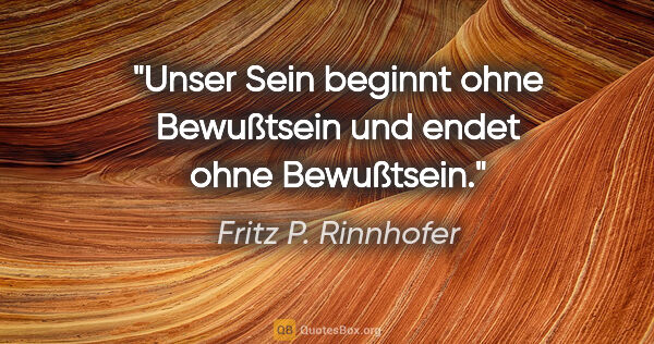 Fritz P. Rinnhofer Zitat: "Unser Sein beginnt ohne Bewußtsein und endet ohne Bewußtsein."