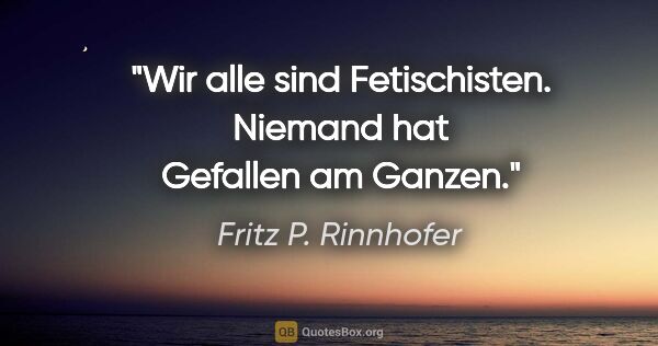 Fritz P. Rinnhofer Zitat: "Wir alle sind Fetischisten. Niemand hat Gefallen am Ganzen."