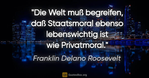 Franklin Delano Roosevelt Zitat: "Die Welt muß begreifen, daß Staatsmoral ebenso lebenswichtig..."