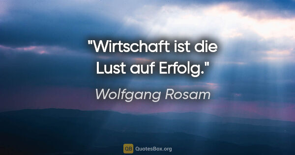 Wolfgang Rosam Zitat: "Wirtschaft ist die Lust auf Erfolg."