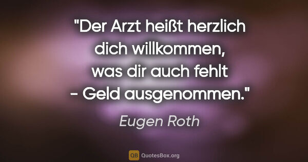 Eugen Roth Zitat: "Der Arzt heißt herzlich dich willkommen, was dir auch fehlt -..."