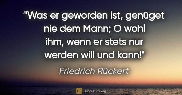 Friedrich Rückert Zitat: "Was er geworden ist, genüget nie dem Mann; O wohl ihm, wenn er..."