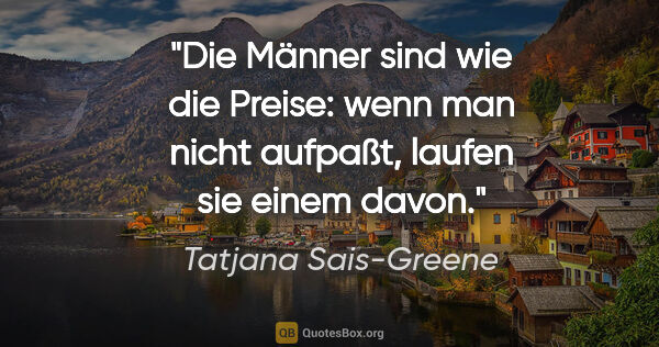 Tatjana Sais-Greene Zitat: "Die Männer sind wie die Preise: wenn man nicht aufpaßt, laufen..."