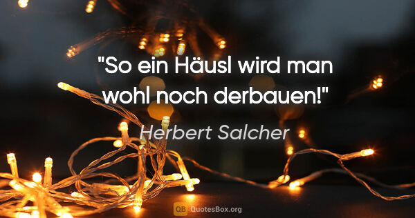 Herbert Salcher Zitat: "So ein Häusl wird man wohl noch derbauen!"