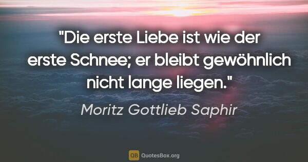 Moritz Gottlieb Saphir Zitat: "Die erste Liebe ist wie der erste Schnee; er bleibt gewöhnlich..."