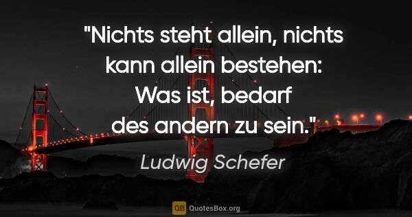 Ludwig Schefer Zitat: "Nichts steht allein, nichts kann allein bestehen: Was ist,..."