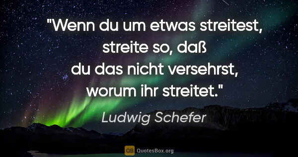 Ludwig Schefer Zitat: "Wenn du um etwas streitest, streite so, daß du das nicht..."