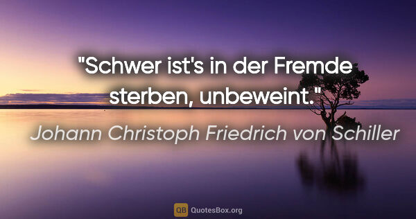 Johann Christoph Friedrich von Schiller Zitat: "Schwer ist's in der Fremde sterben, unbeweint."