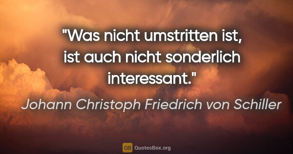 Johann Christoph Friedrich von Schiller Zitat: "Was nicht umstritten ist, ist auch nicht sonderlich interessant."