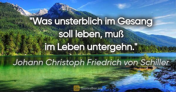 Johann Christoph Friedrich von Schiller Zitat: "Was unsterblich im Gesang soll leben, muß im Leben untergehn."