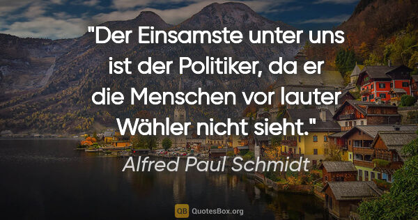 Alfred Paul Schmidt Zitat: "Der Einsamste unter uns ist der Politiker, da er die Menschen..."
