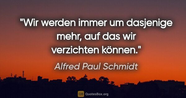 Alfred Paul Schmidt Zitat: "Wir werden immer um dasjenige mehr, auf das wir verzichten..."