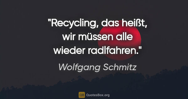 Wolfgang Schmitz Zitat: "Recycling, das heißt, wir müssen alle wieder radlfahren."