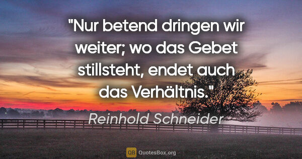 Reinhold Schneider Zitat: "Nur betend dringen wir weiter; wo das Gebet stillsteht, endet..."