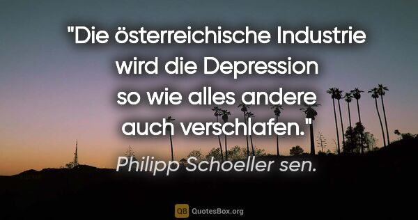 Philipp Schoeller sen. Zitat: "Die österreichische Industrie wird die Depression so wie alles..."