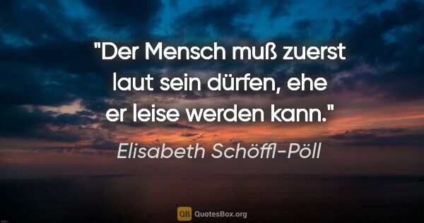 Elisabeth Schöffl-Pöll Zitat: "Der Mensch muß zuerst laut sein dürfen, ehe er leise werden kann."