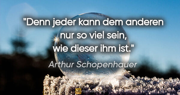 Arthur Schopenhauer Zitat: "Denn jeder kann dem anderen nur so viel sein, wie dieser ihm ist."