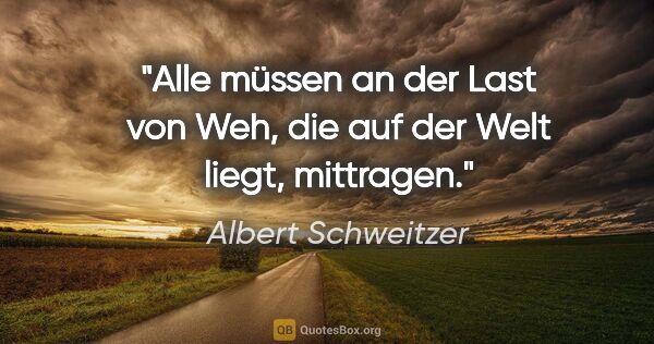 Albert Schweitzer Zitat: "Alle müssen an der Last von Weh, die auf der Welt liegt,..."