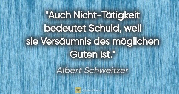Albert Schweitzer Zitat: "Auch Nicht-Tätigkeit bedeutet Schuld, weil sie Versäumnis des..."