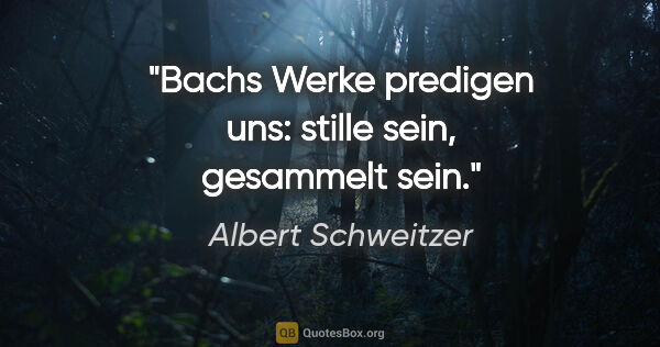 Albert Schweitzer Zitat: "Bachs Werke predigen uns: stille sein, gesammelt sein."