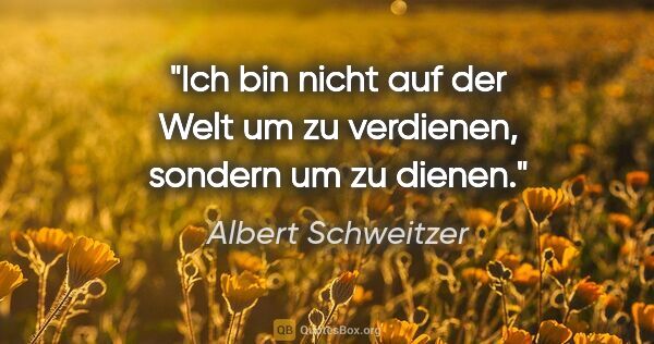 Albert Schweitzer Zitat: "Ich bin nicht auf der Welt um zu verdienen, sondern um zu dienen."