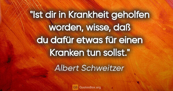 Albert Schweitzer Zitat: "Ist dir in Krankheit geholfen worden, wisse, daß du dafür..."