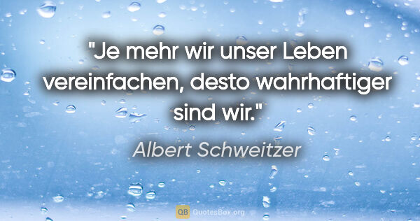 Albert Schweitzer Zitat: "Je mehr wir unser Leben vereinfachen, desto wahrhaftiger sind..."