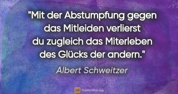 Albert Schweitzer Zitat: "Mit der Abstumpfung gegen das Mitleiden verlierst du zugleich..."