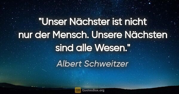 Albert Schweitzer Zitat: "Unser Nächster ist nicht nur der Mensch. Unsere Nächsten sind..."