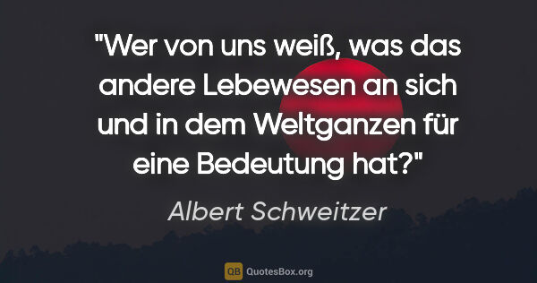 Albert Schweitzer Zitat: "Wer von uns weiß, was das andere Lebewesen an sich und in dem..."