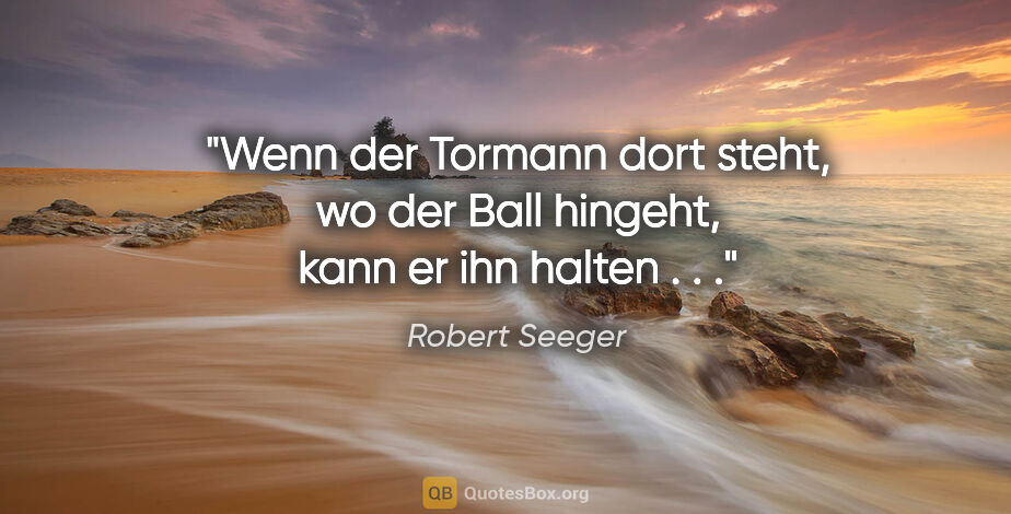 Robert Seeger Zitat: "Wenn der Tormann dort steht, wo der Ball hingeht, kann er ihn..."