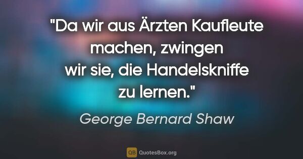 George Bernard Shaw Zitat: "Da wir aus Ärzten Kaufleute machen, zwingen wir sie, die..."