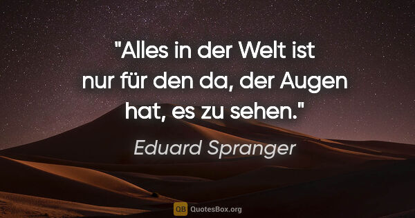 Eduard Spranger Zitat: "Alles in der Welt ist nur für den da, der Augen hat, es zu sehen."