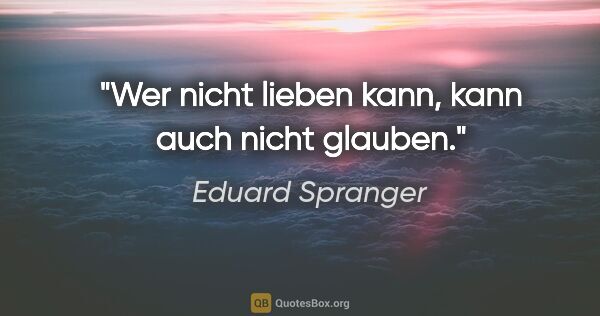 Eduard Spranger Zitat: "Wer nicht lieben kann, kann auch nicht glauben."