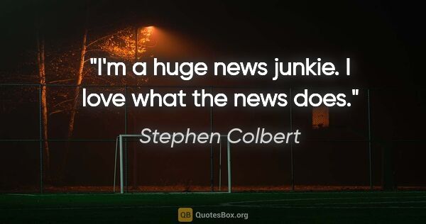Stephen Colbert quote: "I'm a huge news junkie. I love what the news does."