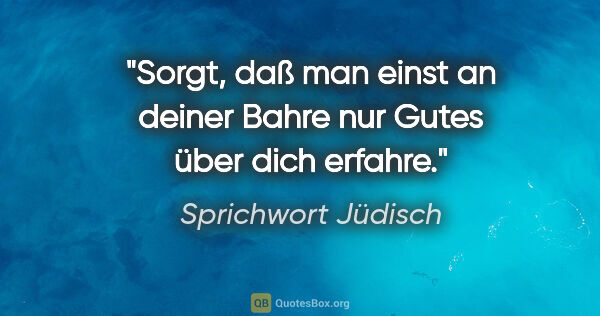 Sprichwort Jüdisch Zitat: "Sorgt, daß man einst an deiner Bahre nur Gutes über dich erfahre."