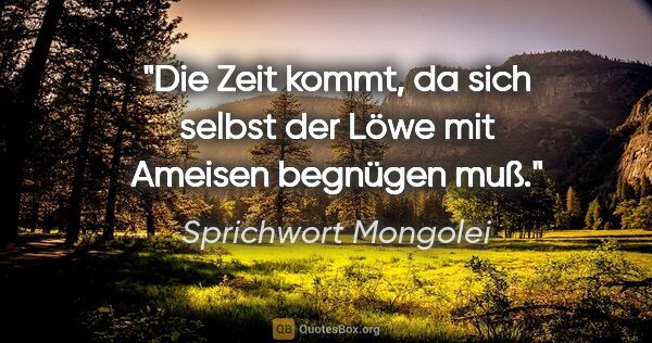 Sprichwort Mongolei Zitat: "Die Zeit kommt, da sich selbst der Löwe mit Ameisen begnügen muß."