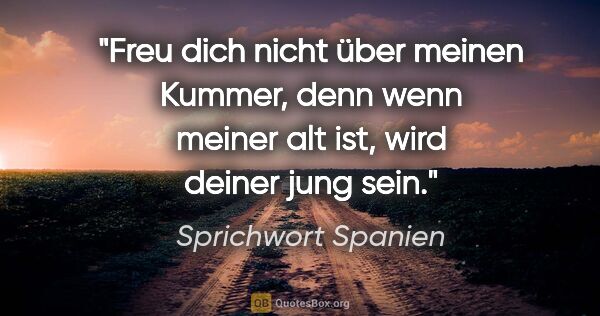 Sprichwort Spanien Zitat: "Freu dich nicht über meinen Kummer, denn wenn meiner alt ist,..."