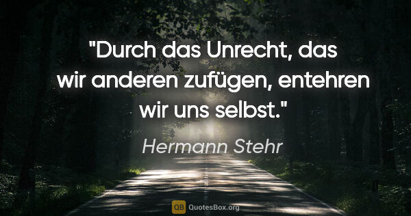 Hermann Stehr Zitat: "Durch das Unrecht, das wir anderen zufügen, entehren wir uns..."