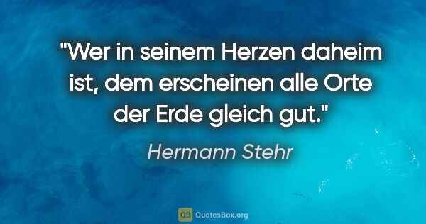 Hermann Stehr Zitat: "Wer in seinem Herzen daheim ist, dem erscheinen alle Orte der..."
