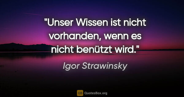 Igor Strawinsky Zitat: "Unser Wissen ist nicht vorhanden, wenn es nicht benützt wird."