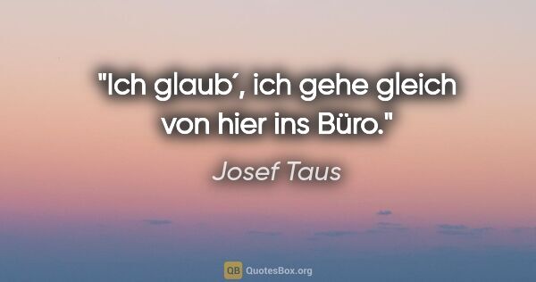 Josef Taus Zitat: "Ich glaub´, ich gehe gleich von hier ins Büro."