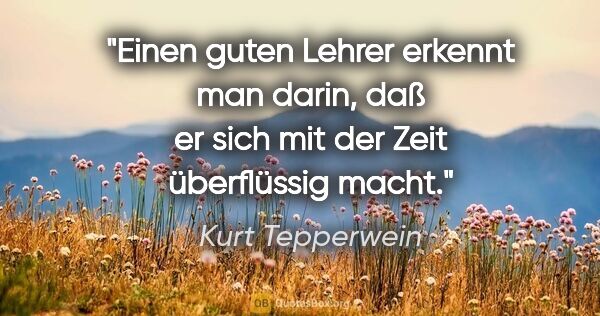 Kurt Tepperwein Zitat: "Einen guten Lehrer erkennt man darin, daß er sich mit der Zeit..."